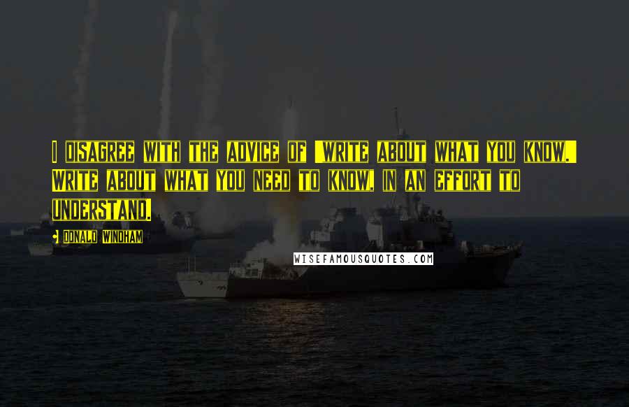 Donald Windham Quotes: I disagree with the advice of 'write about what you know.' Write about what you need to know, in an effort to understand.