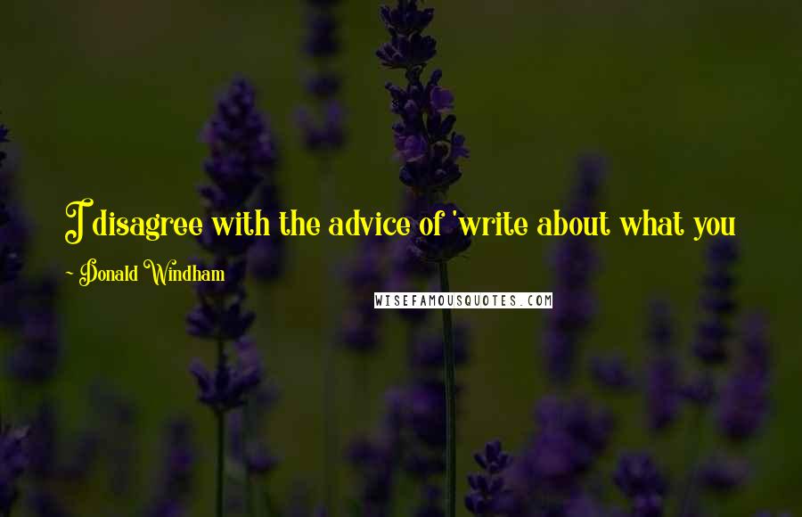 Donald Windham Quotes: I disagree with the advice of 'write about what you know.' Write about what you need to know, in an effort to understand.