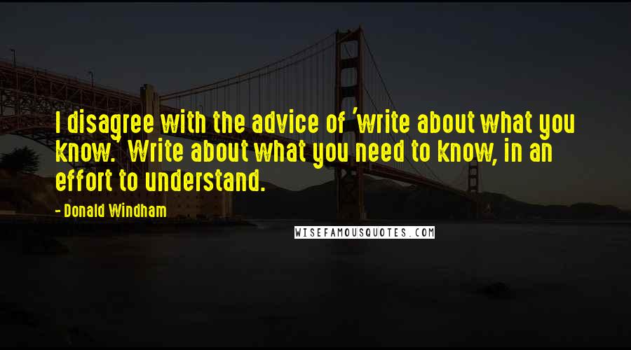 Donald Windham Quotes: I disagree with the advice of 'write about what you know.' Write about what you need to know, in an effort to understand.