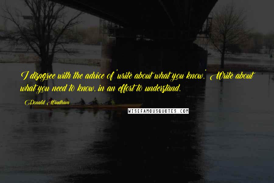 Donald Windham Quotes: I disagree with the advice of 'write about what you know.' Write about what you need to know, in an effort to understand.