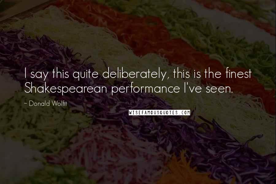 Donald Wolfit Quotes: I say this quite deliberately, this is the finest Shakespearean performance I've seen.