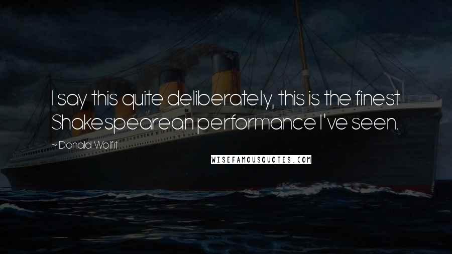 Donald Wolfit Quotes: I say this quite deliberately, this is the finest Shakespearean performance I've seen.