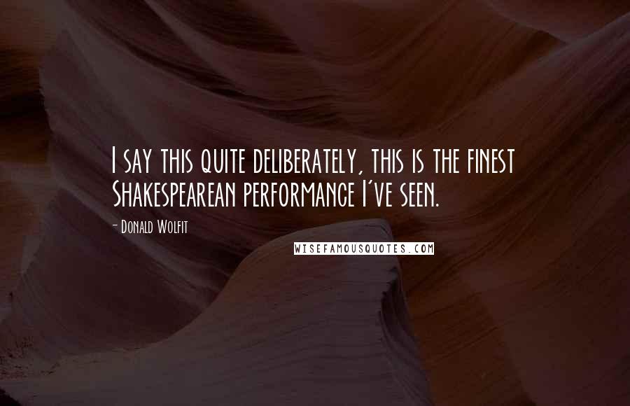 Donald Wolfit Quotes: I say this quite deliberately, this is the finest Shakespearean performance I've seen.