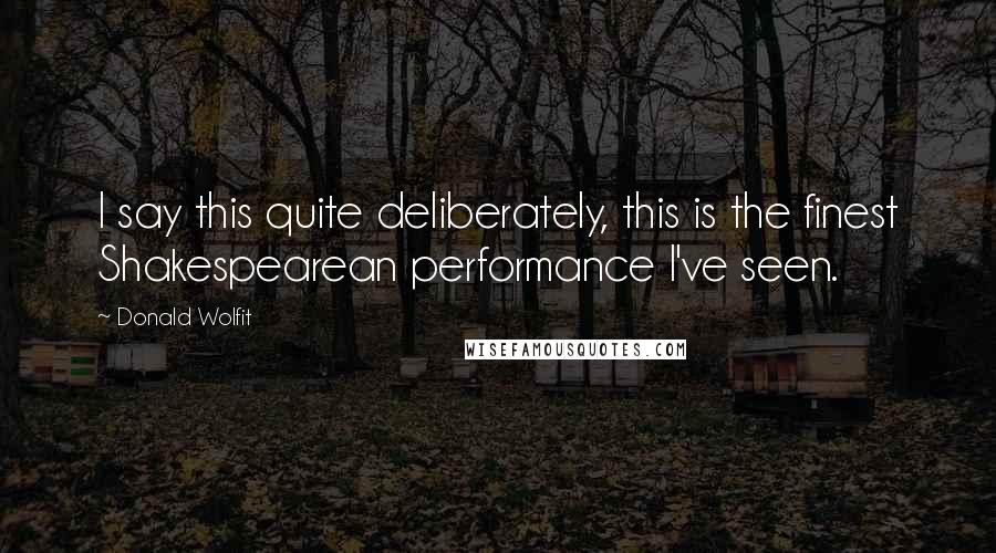 Donald Wolfit Quotes: I say this quite deliberately, this is the finest Shakespearean performance I've seen.