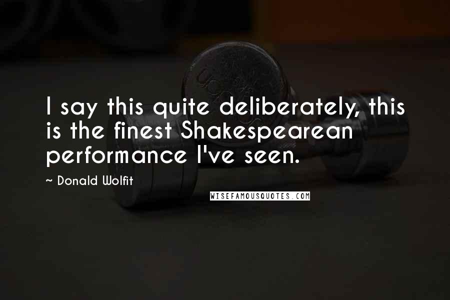 Donald Wolfit Quotes: I say this quite deliberately, this is the finest Shakespearean performance I've seen.