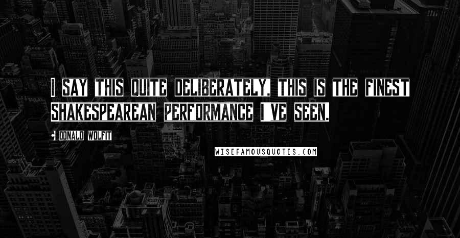 Donald Wolfit Quotes: I say this quite deliberately, this is the finest Shakespearean performance I've seen.