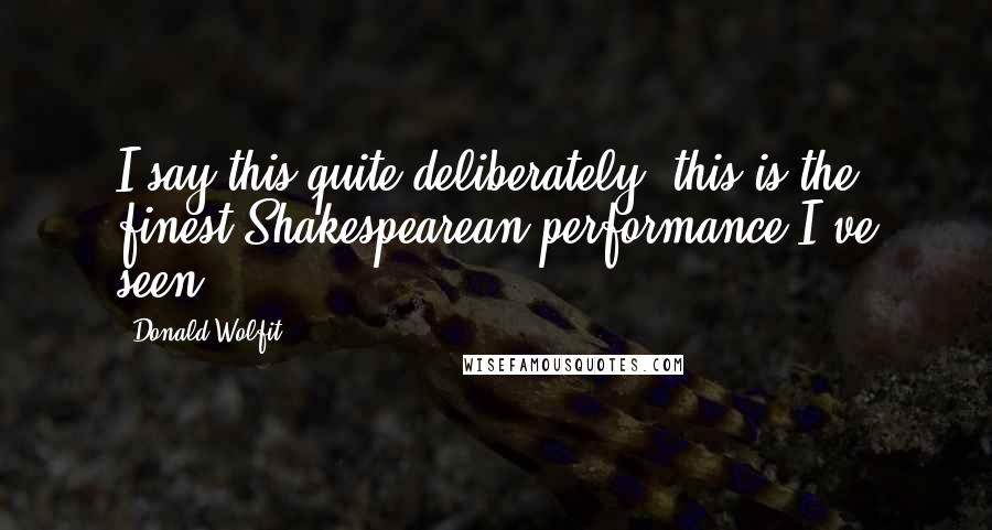 Donald Wolfit Quotes: I say this quite deliberately, this is the finest Shakespearean performance I've seen.