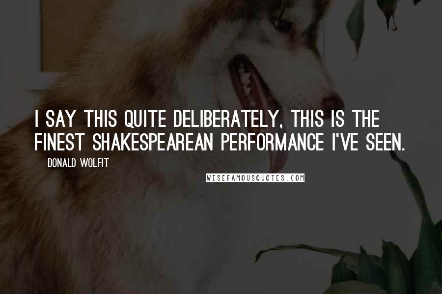 Donald Wolfit Quotes: I say this quite deliberately, this is the finest Shakespearean performance I've seen.