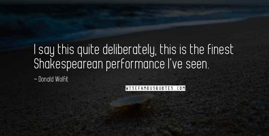 Donald Wolfit Quotes: I say this quite deliberately, this is the finest Shakespearean performance I've seen.