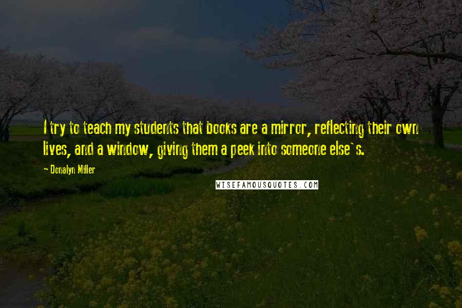 Donalyn Miller Quotes: I try to teach my students that books are a mirror, reflecting their own lives, and a window, giving them a peek into someone else's.