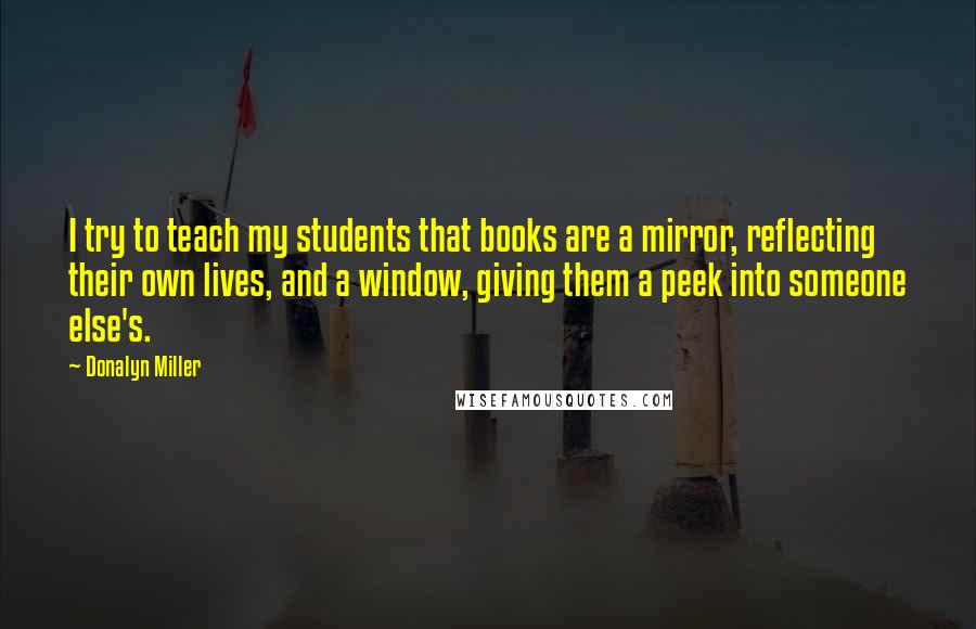 Donalyn Miller Quotes: I try to teach my students that books are a mirror, reflecting their own lives, and a window, giving them a peek into someone else's.