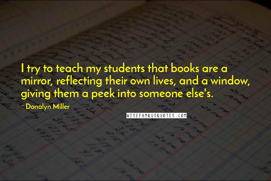 Donalyn Miller Quotes: I try to teach my students that books are a mirror, reflecting their own lives, and a window, giving them a peek into someone else's.