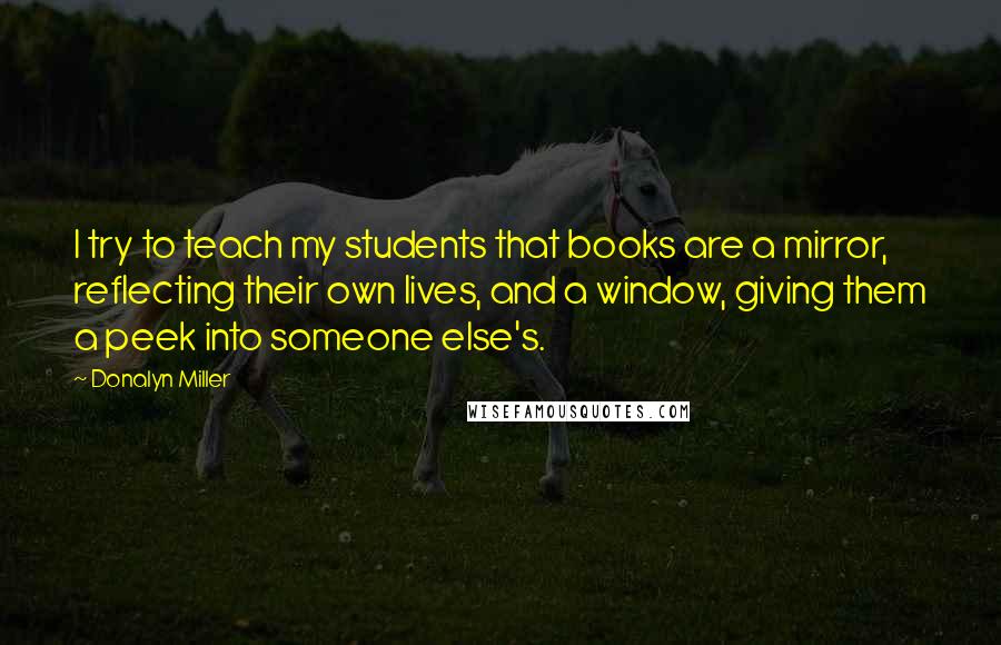 Donalyn Miller Quotes: I try to teach my students that books are a mirror, reflecting their own lives, and a window, giving them a peek into someone else's.