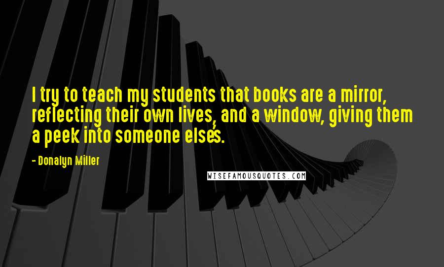 Donalyn Miller Quotes: I try to teach my students that books are a mirror, reflecting their own lives, and a window, giving them a peek into someone else's.