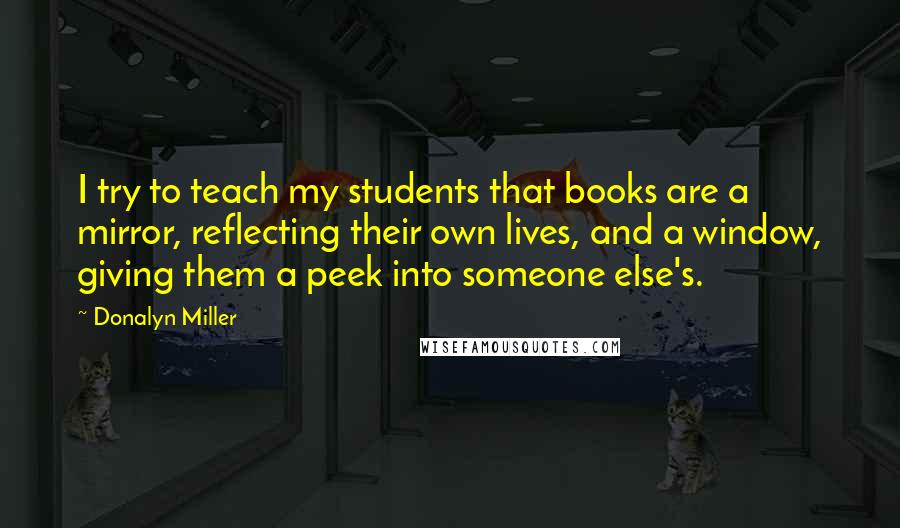 Donalyn Miller Quotes: I try to teach my students that books are a mirror, reflecting their own lives, and a window, giving them a peek into someone else's.