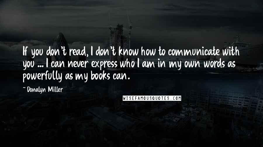 Donalyn Miller Quotes: If you don't read, I don't know how to communicate with you ... I can never express who I am in my own words as powerfully as my books can.