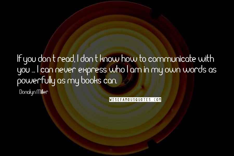 Donalyn Miller Quotes: If you don't read, I don't know how to communicate with you ... I can never express who I am in my own words as powerfully as my books can.