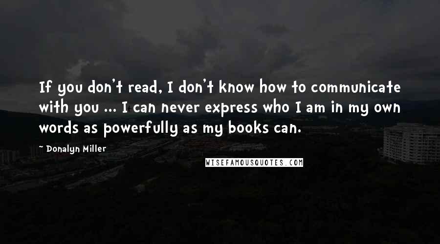 Donalyn Miller Quotes: If you don't read, I don't know how to communicate with you ... I can never express who I am in my own words as powerfully as my books can.