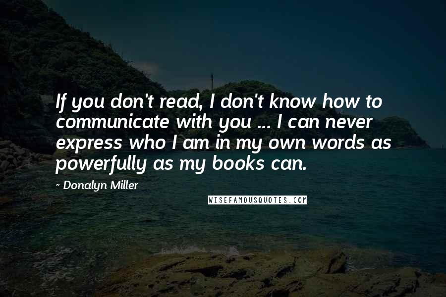 Donalyn Miller Quotes: If you don't read, I don't know how to communicate with you ... I can never express who I am in my own words as powerfully as my books can.