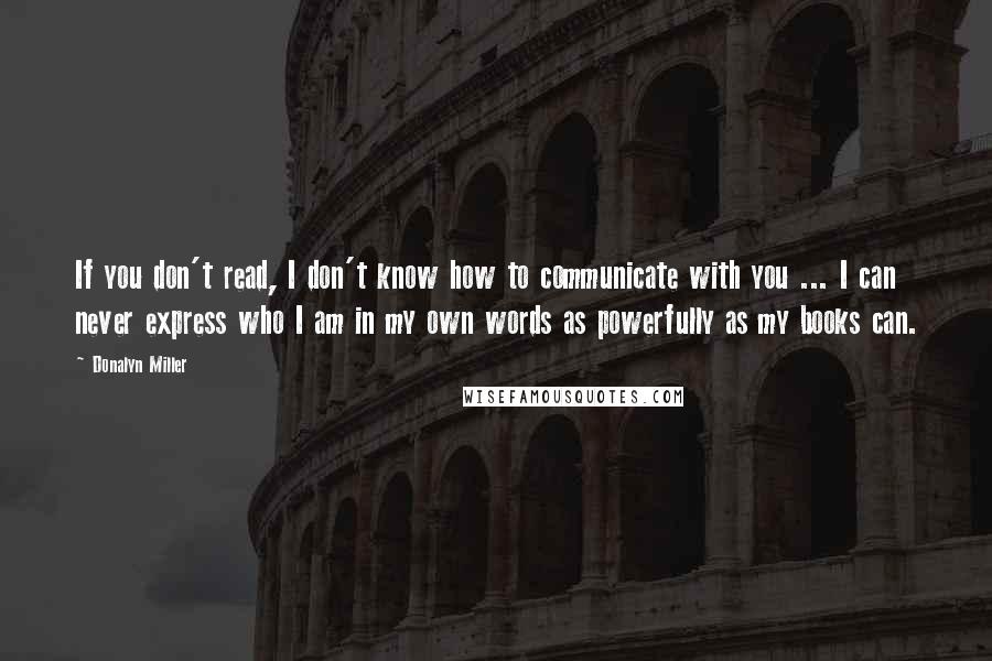 Donalyn Miller Quotes: If you don't read, I don't know how to communicate with you ... I can never express who I am in my own words as powerfully as my books can.