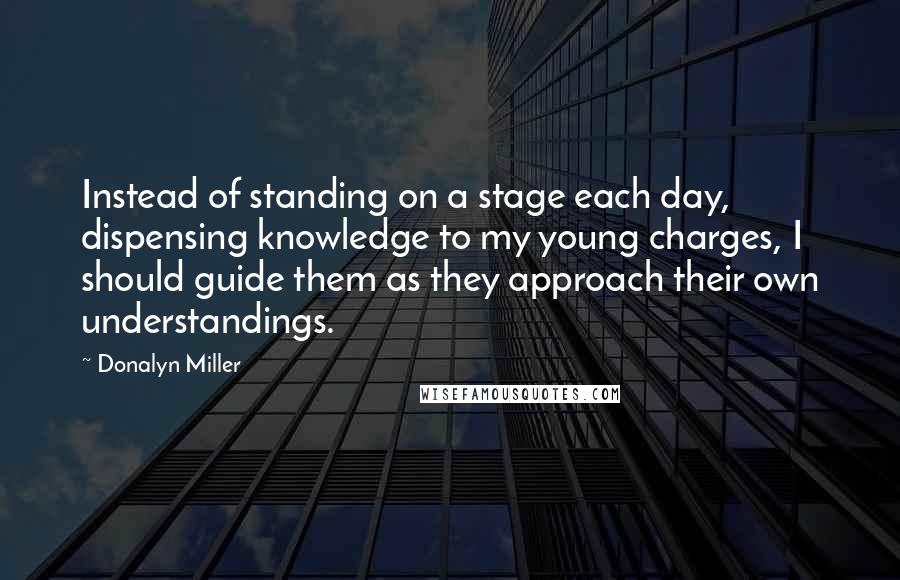 Donalyn Miller Quotes: Instead of standing on a stage each day, dispensing knowledge to my young charges, I should guide them as they approach their own understandings.