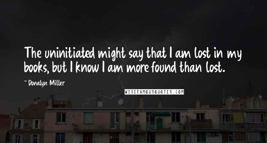 Donalyn Miller Quotes: The uninitiated might say that I am lost in my books, but I know I am more found than lost.