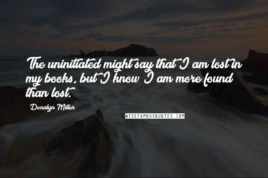 Donalyn Miller Quotes: The uninitiated might say that I am lost in my books, but I know I am more found than lost.