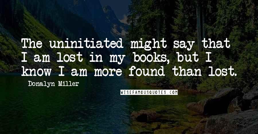 Donalyn Miller Quotes: The uninitiated might say that I am lost in my books, but I know I am more found than lost.