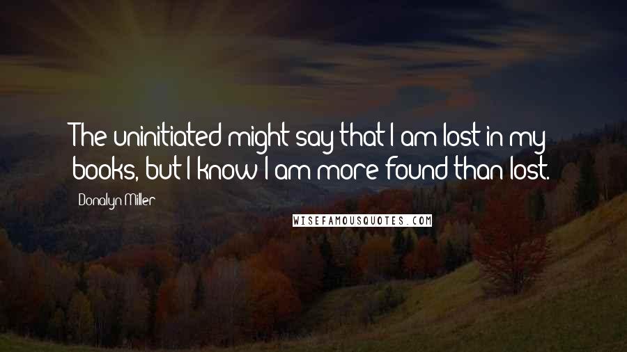 Donalyn Miller Quotes: The uninitiated might say that I am lost in my books, but I know I am more found than lost.