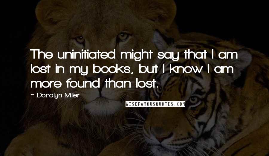 Donalyn Miller Quotes: The uninitiated might say that I am lost in my books, but I know I am more found than lost.