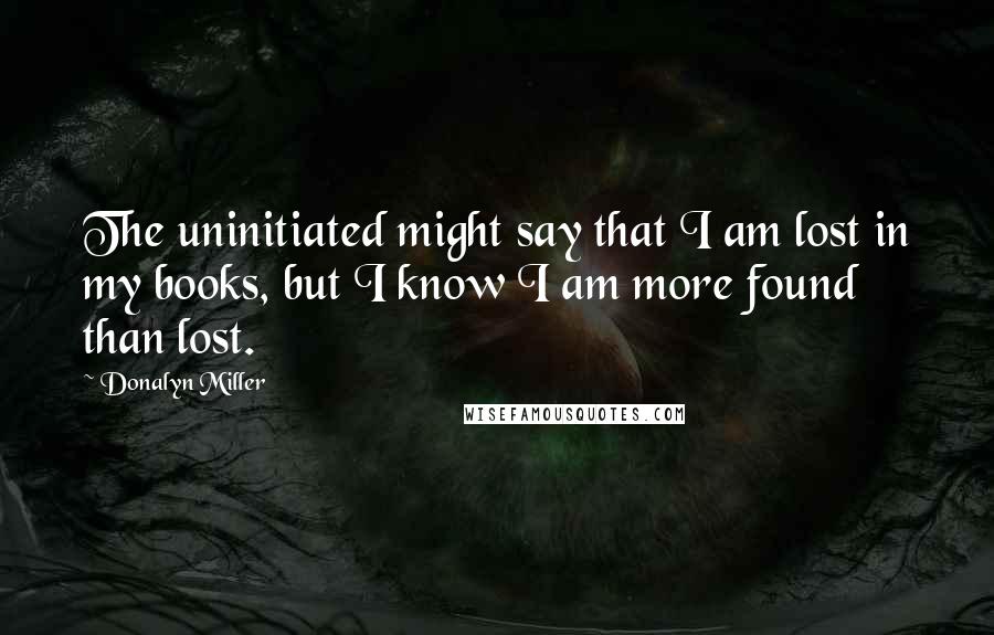 Donalyn Miller Quotes: The uninitiated might say that I am lost in my books, but I know I am more found than lost.