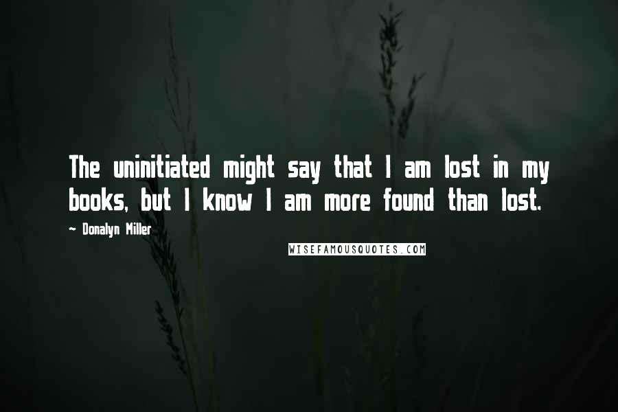 Donalyn Miller Quotes: The uninitiated might say that I am lost in my books, but I know I am more found than lost.