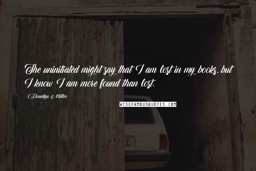 Donalyn Miller Quotes: The uninitiated might say that I am lost in my books, but I know I am more found than lost.