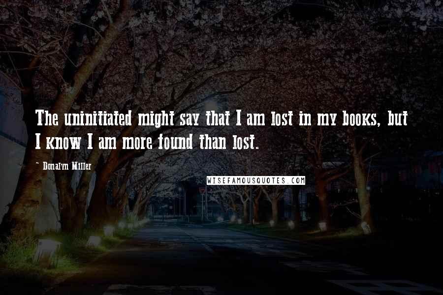 Donalyn Miller Quotes: The uninitiated might say that I am lost in my books, but I know I am more found than lost.