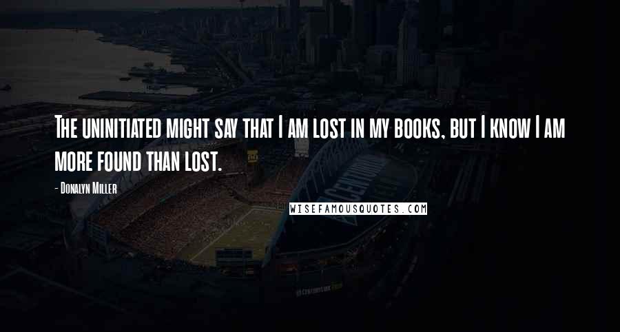 Donalyn Miller Quotes: The uninitiated might say that I am lost in my books, but I know I am more found than lost.