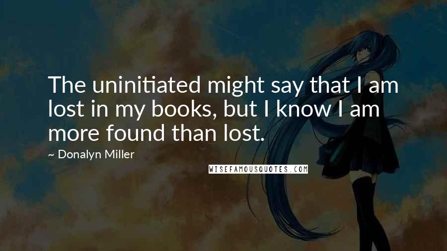 Donalyn Miller Quotes: The uninitiated might say that I am lost in my books, but I know I am more found than lost.