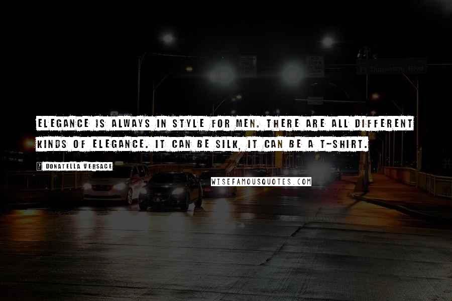 Donatella Versace Quotes: Elegance is always in style for men. There are all different kinds of elegance. It can be silk, it can be a T-shirt.