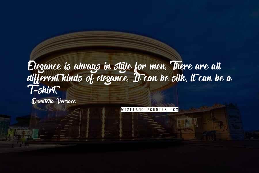 Donatella Versace Quotes: Elegance is always in style for men. There are all different kinds of elegance. It can be silk, it can be a T-shirt.