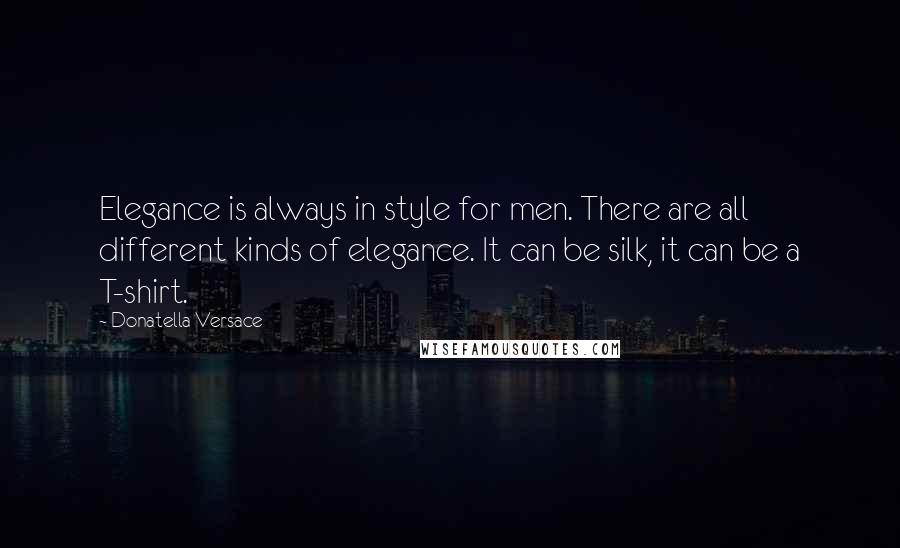 Donatella Versace Quotes: Elegance is always in style for men. There are all different kinds of elegance. It can be silk, it can be a T-shirt.