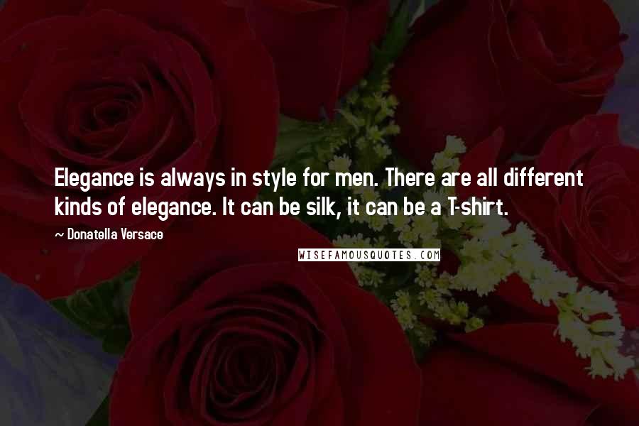 Donatella Versace Quotes: Elegance is always in style for men. There are all different kinds of elegance. It can be silk, it can be a T-shirt.
