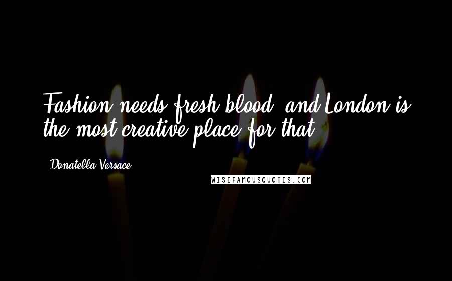 Donatella Versace Quotes: Fashion needs fresh blood, and London is the most creative place for that.