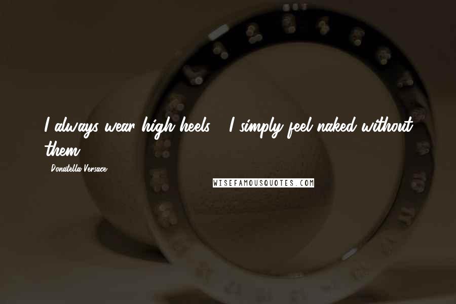Donatella Versace Quotes: I always wear high heels - I simply feel naked without them.