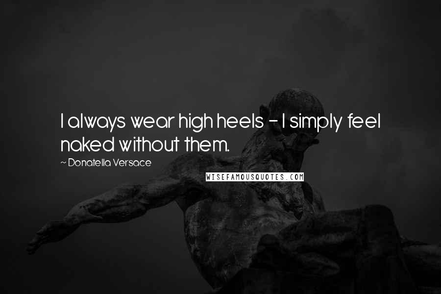 Donatella Versace Quotes: I always wear high heels - I simply feel naked without them.