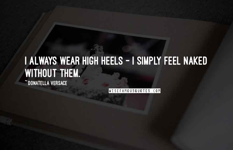 Donatella Versace Quotes: I always wear high heels - I simply feel naked without them.