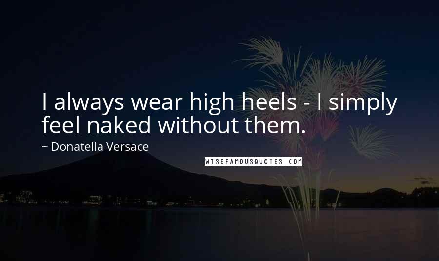 Donatella Versace Quotes: I always wear high heels - I simply feel naked without them.