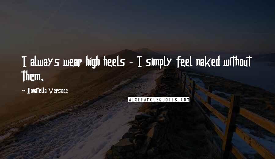 Donatella Versace Quotes: I always wear high heels - I simply feel naked without them.