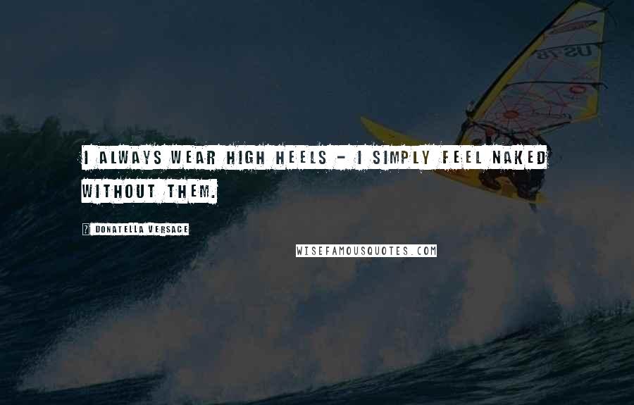 Donatella Versace Quotes: I always wear high heels - I simply feel naked without them.