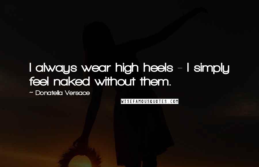 Donatella Versace Quotes: I always wear high heels - I simply feel naked without them.