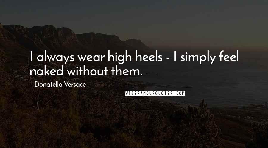 Donatella Versace Quotes: I always wear high heels - I simply feel naked without them.