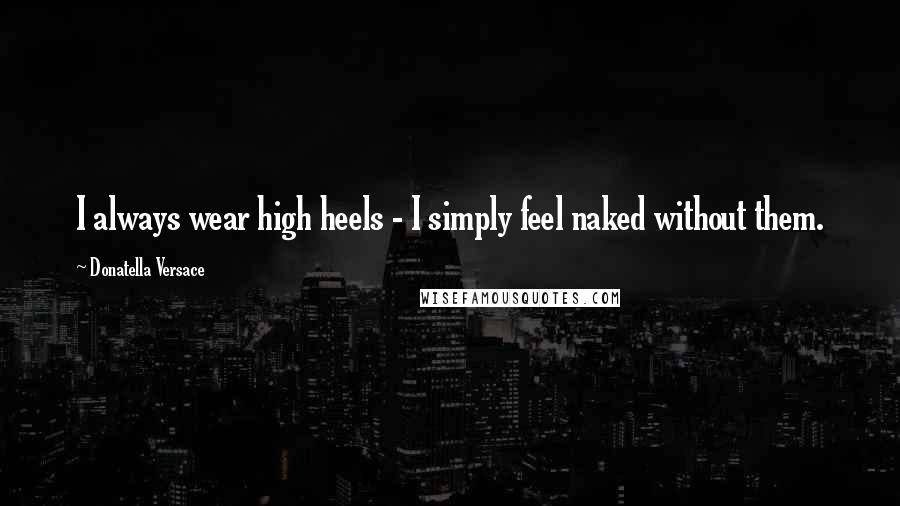 Donatella Versace Quotes: I always wear high heels - I simply feel naked without them.